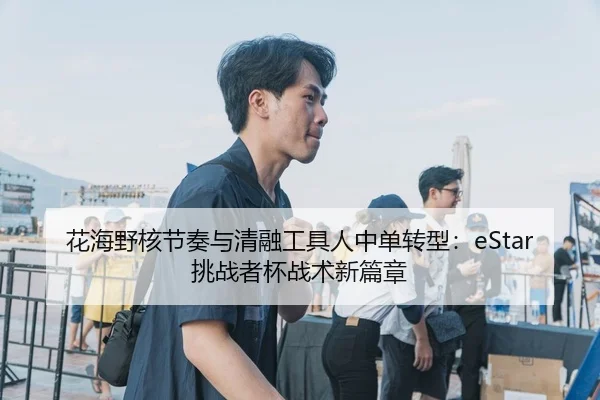 花海野核节奏与清融工具人中单转型：eStar挑战者杯战术新篇章